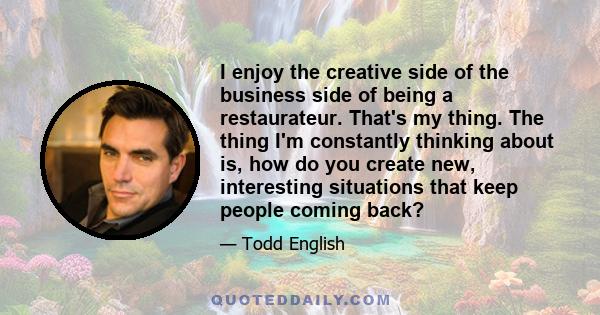 I enjoy the creative side of the business side of being a restaurateur. That's my thing. The thing I'm constantly thinking about is, how do you create new, interesting situations that keep people coming back?