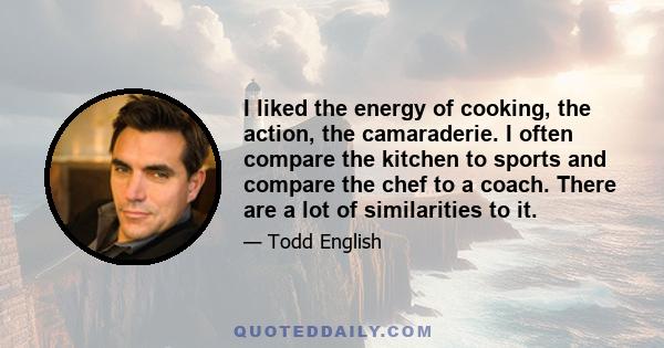 I liked the energy of cooking, the action, the camaraderie. I often compare the kitchen to sports and compare the chef to a coach. There are a lot of similarities to it.