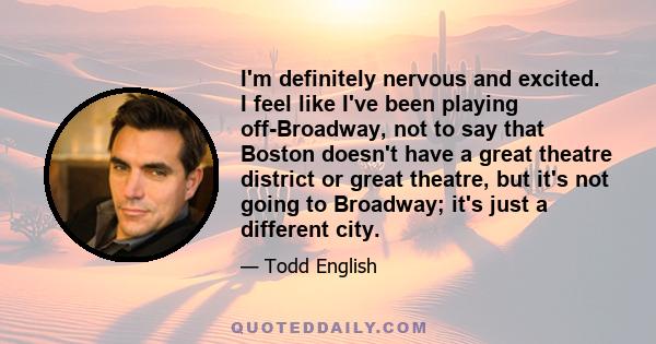 I'm definitely nervous and excited. I feel like I've been playing off-Broadway, not to say that Boston doesn't have a great theatre district or great theatre, but it's not going to Broadway; it's just a different city.