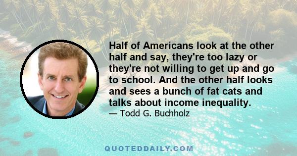 Half of Americans look at the other half and say, they're too lazy or they're not willing to get up and go to school. And the other half looks and sees a bunch of fat cats and talks about income inequality.