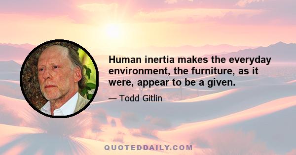 Human inertia makes the everyday environment, the furniture, as it were, appear to be a given.