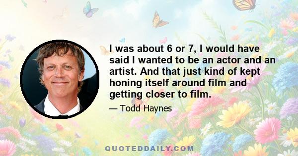 I was about 6 or 7, I would have said I wanted to be an actor and an artist. And that just kind of kept honing itself around film and getting closer to film.