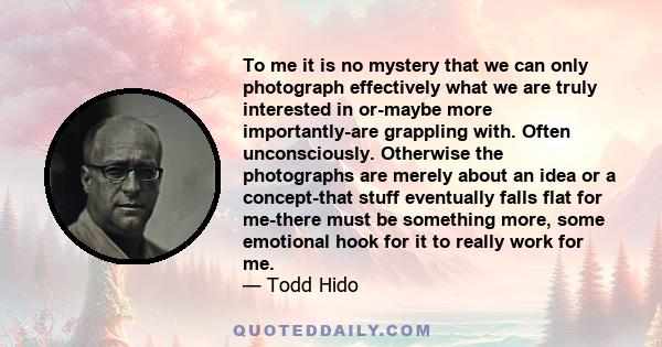 To me it is no mystery that we can only photograph effectively what we are truly interested in or-maybe more importantly-are grappling with. Often unconsciously. Otherwise the photographs are merely about an idea or a