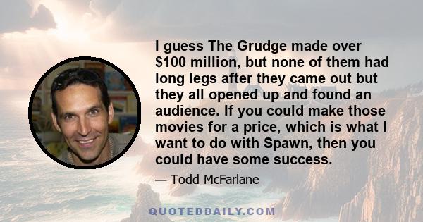 I guess The Grudge made over $100 million, but none of them had long legs after they came out but they all opened up and found an audience. If you could make those movies for a price, which is what I want to do with