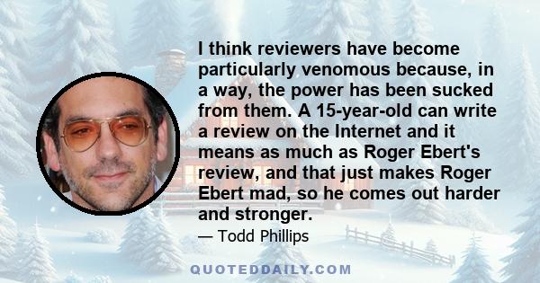 I think reviewers have become particularly venomous because, in a way, the power has been sucked from them. A 15-year-old can write a review on the Internet and it means as much as Roger Ebert's review, and that just