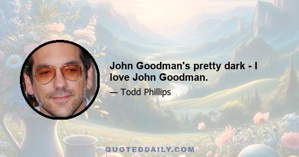 John Goodman's pretty dark - I love John Goodman.