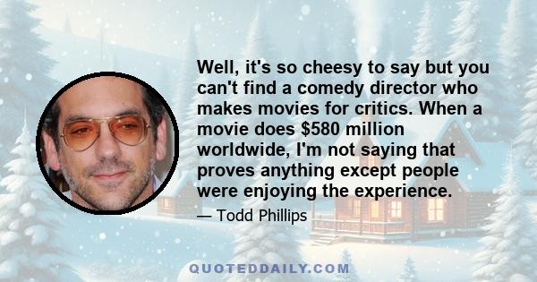 Well, it's so cheesy to say but you can't find a comedy director who makes movies for critics. When a movie does $580 million worldwide, I'm not saying that proves anything except people were enjoying the experience.