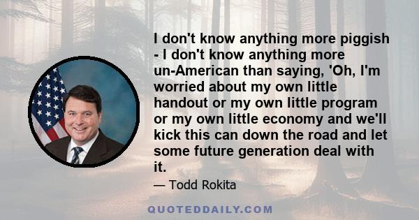 I don't know anything more piggish - I don't know anything more un-American than saying, 'Oh, I'm worried about my own little handout or my own little program or my own little economy and we'll kick this can down the