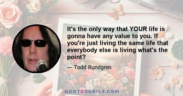 It's the only way that YOUR life is gonna have any value to you. If you're just living the same life that everybody else is living what's the point?