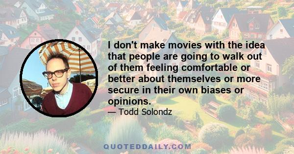 I don't make movies with the idea that people are going to walk out of them feeling comfortable or better about themselves or more secure in their own biases or opinions.