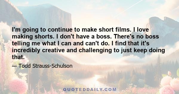 I'm going to continue to make short films. I love making shorts. I don't have a boss. There's no boss telling me what I can and can't do. I find that it's incredibly creative and challenging to just keep doing that.