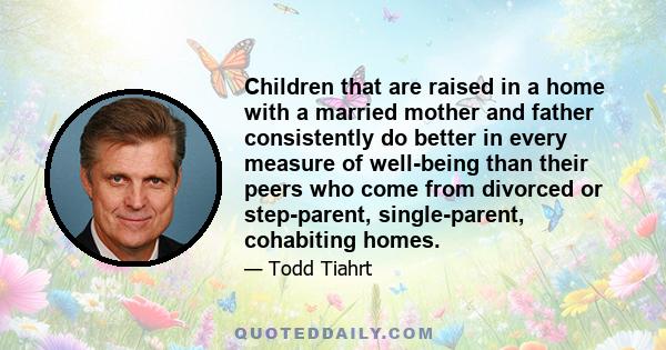 Children that are raised in a home with a married mother and father consistently do better in every measure of well-being than their peers who come from divorced or step-parent, single-parent, cohabiting homes.