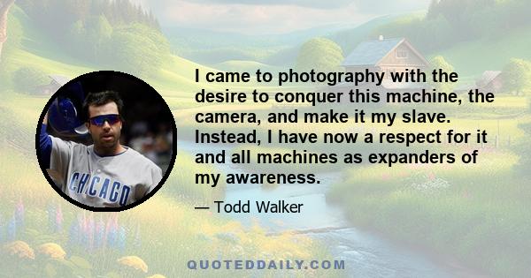 I came to photography with the desire to conquer this machine, the camera, and make it my slave. Instead, I have now a respect for it and all machines as expanders of my awareness.