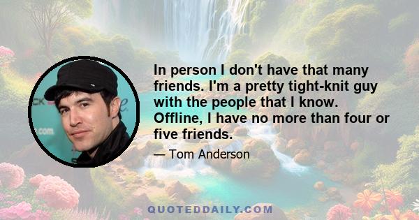 In person I don't have that many friends. I'm a pretty tight-knit guy with the people that I know. Offline, I have no more than four or five friends.