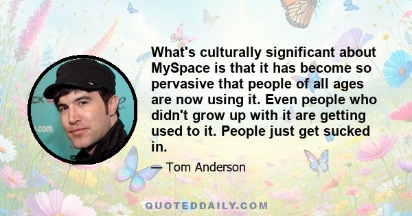 What's culturally significant about MySpace is that it has become so pervasive that people of all ages are now using it. Even people who didn't grow up with it are getting used to it. People just get sucked in.