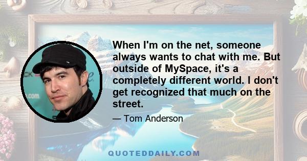 When I'm on the net, someone always wants to chat with me. But outside of MySpace, it's a completely different world. I don't get recognized that much on the street.