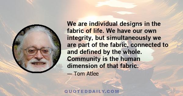 We are individual designs in the fabric of life. We have our own integrity, but simultaneously we are part of the fabric, connected to and defined by the whole. Community is the human dimension of that fabric.