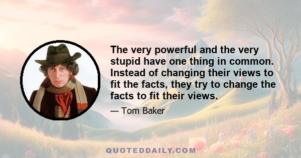 The very powerful and the very stupid have one thing in common. Instead of changing their views to fit the facts, they try to change the facts to fit their views.