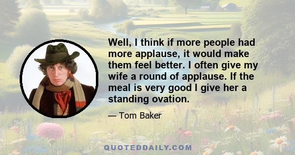 Well, I think if more people had more applause, it would make them feel better. I often give my wife a round of applause. If the meal is very good I give her a standing ovation.