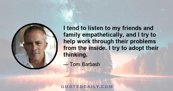 I tend to listen to my friends and family empathetically, and I try to help work through their problems from the inside. I try to adopt their thinking.