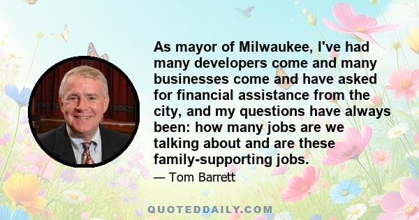 As mayor of Milwaukee, I've had many developers come and many businesses come and have asked for financial assistance from the city, and my questions have always been: how many jobs are we talking about and are these