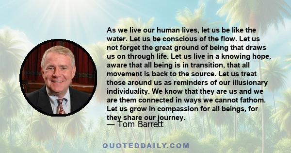 As we live our human lives, let us be like the water. Let us be conscious of the flow. Let us not forget the great ground of being that draws us on through life. Let us live in a knowing hope, aware that all being is in 