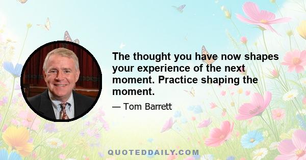 The thought you have now shapes your experience of the next moment. Practice shaping the moment.