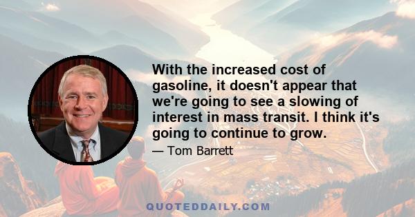 With the increased cost of gasoline, it doesn't appear that we're going to see a slowing of interest in mass transit. I think it's going to continue to grow.