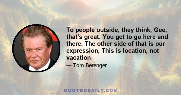 To people outside, they think, Gee, that's great. You get to go here and there. The other side of that is our expression, This is location, not vacation