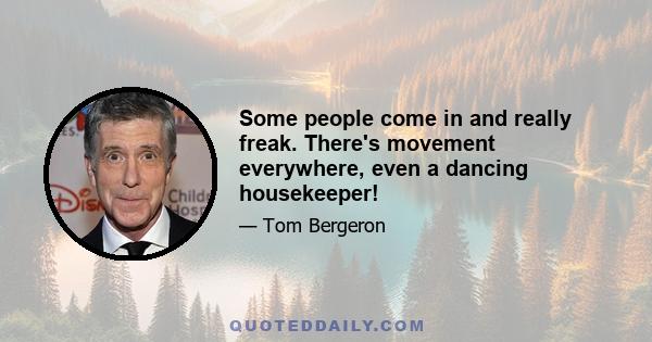 Some people come in and really freak. There's movement everywhere, even a dancing housekeeper!