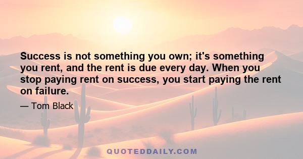 Success is not something you own; it's something you rent, and the rent is due every day. When you stop paying rent on success, you start paying the rent on failure.