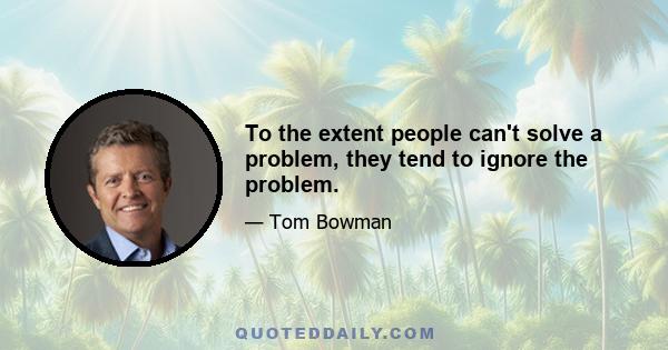 To the extent people can't solve a problem, they tend to ignore the problem.