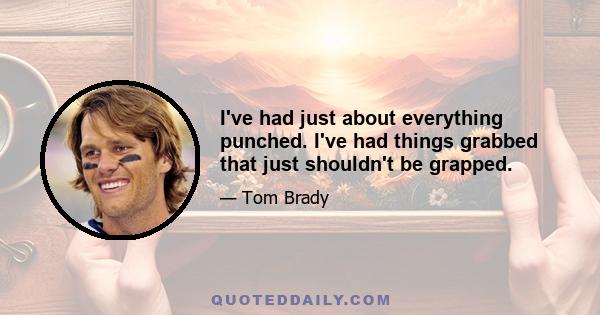 I've had just about everything punched. I've had things grabbed that just shouldn't be grapped.