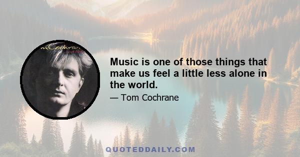 Music is one of those things that make us feel a little less alone in the world.