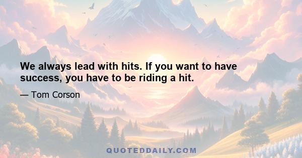 We always lead with hits. If you want to have success, you have to be riding a hit.