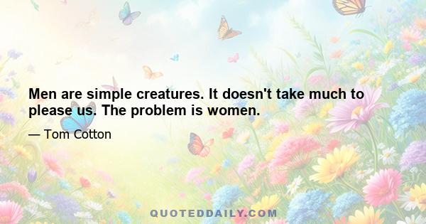 Men are simple creatures. It doesn't take much to please us. The problem is women.