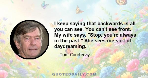 I keep saying that backwards is all you can see. You can't see front. My wife says, Stop, you're always in the past. She sees me sort of daydreaming.