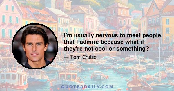 I'm usually nervous to meet people that I admire because what if they're not cool or something?