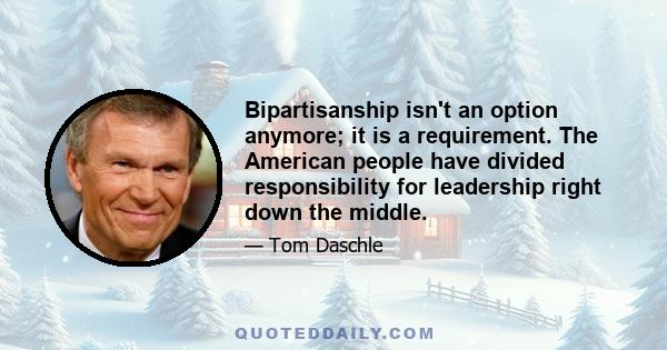 Bipartisanship isn't an option anymore; it is a requirement. The American people have divided responsibility for leadership right down the middle.