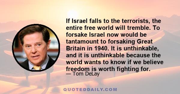 If Israel falls to the terrorists, the entire free world will tremble. To forsake Israel now would be tantamount to forsaking Great Britain in 1940. It is unthinkable, and it is unthinkable because the world wants to