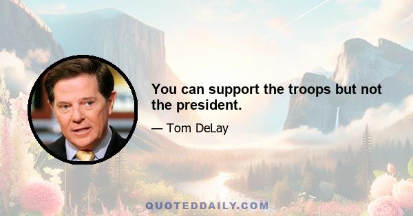 You can support the troops but not the president.