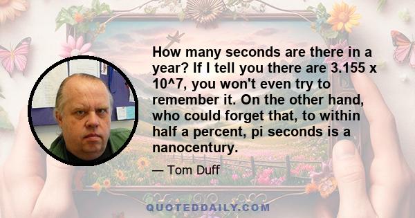 How many seconds are there in a year? If I tell you there are 3.155 x 10^7, you won't even try to remember it. On the other hand, who could forget that, to within half a percent, pi seconds is a nanocentury.