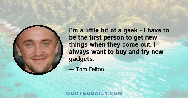 I'm a little bit of a geek - I have to be the first person to get new things when they come out. I always want to buy and try new gadgets.