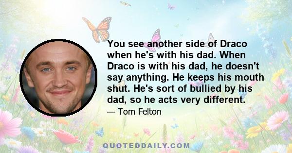 You see another side of Draco when he's with his dad. When Draco is with his dad, he doesn't say anything. He keeps his mouth shut. He's sort of bullied by his dad, so he acts very different.