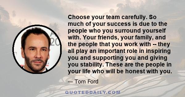 Choose your team carefully. So much of your success is due to the people who you surround yourself with. Your friends, your family, and the people that you work with -- they all play an important role in inspiring you