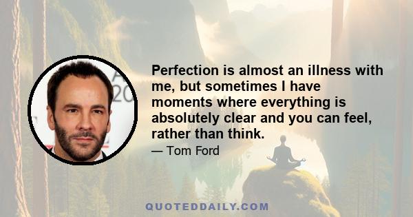 Perfection is almost an illness with me, but sometimes I have moments where everything is absolutely clear and you can feel, rather than think.