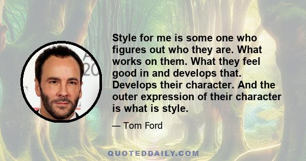 Style for me is some one who figures out who they are. What works on them. What they feel good in and develops that. Develops their character. And the outer expression of their character is what is style.