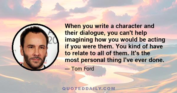 When you write a character and their dialogue, you can't help imagining how you would be acting if you were them. You kind of have to relate to all of them. It's the most personal thing I've ever done.