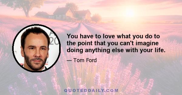 You have to love what you do to the point that you can't imagine doing anything else with your life.