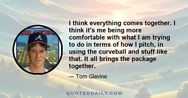 I think everything comes together. I think it's me being more comfortable with what I am trying to do in terms of how I pitch, in using the curveball and stuff like that. It all brings the package together.